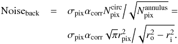 \begin{eqnarray} {\rm Noise_{\rm back}} & =& \sigma_{\rm pix} \alpha_{\rm corr} N_{\rm pix}^{\rm circ} \Big/ \sqrt{N_{\rm pix}^{\rm annulus}}= \nonumber\\ &&\sigma_{\rm pix} \alpha_{\rm corr} \sqrt{\pi} r_{\rm pix}^2 \Big/ \sqrt{ r_{\rm o}^2 - r_{\rm i}^2 }. \end{eqnarray}