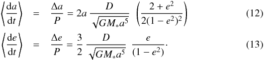 \begin{eqnarray} \label{eq_delta_a} \left< \frac{{\rm d}a}{{\rm d}t}\right> &=& \frac{\Delta a }{P} = 2 a \, \frac{D}{\sqrt{GM_* a^5}} \ \, \left(\frac{2 + e^2}{2(1 - e^2)^{2}}\right) \\ \label{eq_delta_e} \left< \frac{{\rm d}e}{{\rm d}t}\right> &=& \frac{\Delta e}{P} = \frac{3}{2} \, \frac{D}{\sqrt{GM_* a^5}} \ \, \frac{e}{(1- e^2)}\cdot \end{eqnarray}