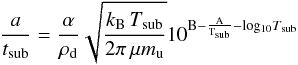 \begin{equation} \label{eq:Tsub} \dfrac{a}{t\dma{sub}} = {\frac{\alpha}{\rho\dma{d}}} \sqrt{\dfrac{k\dma{B}\,T\dma{sub}}{2\pi\,\mu m\dma{u}}} 10\uma{B-\frac{A}{T\dma{sub}}-log_{10}{{\it T}\dma{sub}}} \end{equation}