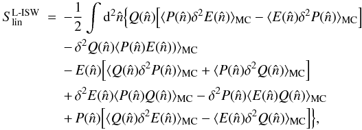 \begin{eqnarray} \label{eq:linear} S_{\rm lin}^{\rm L{\text -}ISW} &=& -\frac{1}{2} \int {\rm d}^2 \hat{n} \Big\{ Q( \hat{n}) \Big [ \langle P( \hat{n}) \delta^2E( \hat{n}) \rangle_{\rm MC} - \langle E( \hat{n}) \delta^2P( \hat{n}) \rangle_{\rm MC} \Big ] \nonumber \\ &&-\, \delta^2Q( \hat{n}) \langle P( \hat{n}) E( \hat{n})) \rangle_{\rm MC} \\ &&-\, E( \hat{n}) \Big [ \langle Q( \hat{n}) \delta^2P( \hat{n}) \rangle_{\rm MC} + \langle P( \hat{n}) \delta^2Q( \hat{n}) \rangle_{\rm MC} \Big ] \nonumber\\ &&+\, \delta^2E( \hat{n}) \langle P( \hat{n}) Q( \hat{n}) \rangle_{\rm MC} - \delta^2P( \hat{n}) \langle E( \hat{n}) Q( \hat{n}) \rangle_{\rm MC} \nonumber \\ &&+ \,P( \hat{n}) \Big [ \langle Q( \hat{n}) \delta^2E( \hat{n}) \rangle_{\rm MC} - \langle E( \hat{n}) \delta^2Q( \hat{n}) \rangle_{\rm MC} \Big ] \Big\}, \nonumber \end{eqnarray}