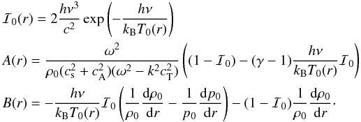 \appendix \setcounter{section}{1} \begin{eqnarray*} &&\mathcal{I}_0(r) = 2\frac{h \nu^3}{c^2}\exp\left(-\frac{h \nu}{k_{\mathrm{B}} T_0(r)}\right) \\ &&A(r) = \frac{\omega^2}{\rho_0(c_{\mathrm{s}}^2+c_{\mathrm{A}}^2)(\omega^2-k^2c_{\mathrm{T}}^2)}\left((1-\mathcal{I}_0)-(\gamma-1)\frac{h \nu}{k_{\mathrm{B}} T_0(r)} \mathcal{I}_0\right) \\ && B(r) = -\frac{h \nu}{k_{\mathrm{B}} T_0(r)} \mathcal{I}_0\left(\frac{1}{\rho_0}\frac{{\rm d} \rho_0}{{\rm d}r}-\frac{1}{p_0}\frac{{\rm d} p_0}{{\rm d}r}\right) - (1-\mathcal{I}_0)\frac{1}{\rho_0}\frac{{\rm d} \rho_0}{{\rm d}r}\cdot \end{eqnarray*}