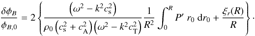 \begin{equation} \label{eq:B_variation_uniform} \frac{\delta\phi_B}{\phi_{B,0}}=2\left\{\frac{\left(\omega^2-k^2c_{\mathrm{s}}^2\right)}{\rho_0\left(c_{\mathrm{s}}^2+c_{\mathrm{A}}^2\right)\left(\omega^2-k^2c_{\mathrm{T}}^2\right)} \frac{1}{R^2}\int_0^{R} P'\ r_0\ {\rm d}r_0+\frac{\xi_r(R)}{R}\right\}\cdot \end{equation}