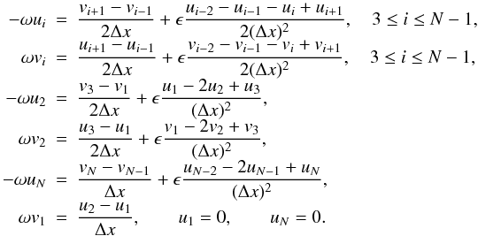 \begin{eqnarray} \begin{array}{rclrcl} -\omega u_i &=& \displaystyle \frac{v_{i+1} - v_{i-1}}{2\Delta x} + \epsilon \frac{u_{i-2} - u_{i-1} - u_i + u_{i+1}}{2(\Delta x)^2}, \quad 3 \leq i \leq N-1, \\ \omega v_i &=& \displaystyle \frac{u_{i+1} - u_{i-1}}{2\Delta x} + \epsilon \frac{v_{i-2} - v_{i-1} - v_i + v_{i+1}}{2(\Delta x)^2}, \quad 3 \leq i \leq N-1, \\ -\omega u_2 &=& \displaystyle \frac{v_3 - v_1}{2\Delta x} + \epsilon \frac{u_1 - 2u_2 + u_3}{(\Delta x)^2}, \\ \omega v_2 &=& \displaystyle \frac{u_3 - u_1}{2\Delta x} + \epsilon \frac{v_1 - 2v_2 + v_3}{(\Delta x)^2}, \\ -\omega u_N &=& \displaystyle \frac{v_N - v_{N-1}}{\Delta x} + \epsilon \frac{u_{N-2} - 2 u_{N-1} + u_N}{(\Delta x)^2}, \\ \omega v_1 &=& \displaystyle \frac{u_2 - u_1}{\Delta x}, \qquad u_1 = 0, \qquad u_N = 0.\qquad\qquad\qquad\,\, \end{array} \end{eqnarray}