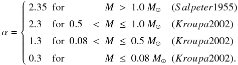 Mathematical equation: \begin{equation} \alpha=\left \{ \begin{array}{lclrlcll} 2.35 & \mathrm{for} & &&M&>&1.0~\Msun &(Salpeter 1955) \\ 2.3 & \mathrm{for} & 0.5&<&M&\leq&1.0~\Msun &(Kroupa 2002) \\ 1.3 & \mathrm{for} & 0.08&<&M&\leq&0.5~\Msun &(Kroupa 2002) \\ 0.3 & \mathrm{for} & &&M&\leq&0.08~\Msun &(Kroupa 2002) .\\ \end{array} \right . \end{equation}