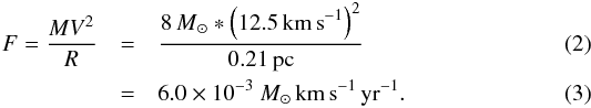 Mathematical equation: \begin{eqnarray} F = \frac{MV^2}{R} &=& \frac{8{\,M}_\odot * \left(12.5 {\rm \,km\, s}^{-1}\right)^2}{0.21{\rm \,pc}}\label{eqn:force}\\ &=&6.0\times10^{-3}~{M}_\odot {\rm \,km\, s}^{-1} {\rm \,yr}^{-1}. \end{eqnarray}