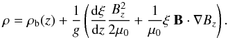 Mathematical equation: \begin{equation} \label{density} \rho = \rho_{\rm b}(z) + \frac{1}{g}\left(\frac{{\rm d}\xi}{{\rm d}z}\frac{B_z^2}{2\mu_0} + \frac{1}{\mu_0}\xi~\vec{B}\cdot\nabla B_z \right). \end{equation}