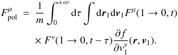 Mathematical equation: \begin{eqnarray} F_{\rm pol}^{\mu}&=&\frac{1}{m}\int_0^{+\infty} {\rm d}\tau \int {\rm d}\boldsymbol{r}_{1}{\rm d}\boldsymbol{v}_1 {F}^{\mu}(1\rightarrow 0,t)\nonumber\\ \label{fpnew4} &&\times~ {{F}}^{\nu}(1\rightarrow 0,t-\tau) {\partial f\over\partial {v}_{1}^{\nu}}(\boldsymbol{r},\boldsymbol{v}_1). \end{eqnarray}