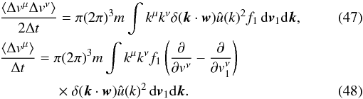 Mathematical equation: \begin{eqnarray} \label{fp8} &&{\langle \Delta v^{\mu} \Delta v^{\nu}\rangle\over 2\Delta t}=\pi (2\pi)^{3}m\int k^{\mu}k^{\nu}\delta (\boldsymbol{k}\cdot \boldsymbol{w})\hat{u}({k})^{2} f_1 \, {\rm d}\boldsymbol{v}_{1}{\rm d}\boldsymbol{k}, \\ &&{\langle \Delta v^{\mu}\rangle\over \Delta t}=\pi (2\pi)^{3}m\int k^{\mu}k^{\nu} f_1 \left (\frac{\partial}{\partial {v}^{\nu}}-\frac{\partial}{\partial v_1^\nu}\right ) \nonumber\\ \label{fp9} &&\qquad\qquad \times~\delta (\boldsymbol{k}\cdot \boldsymbol{w}) \hat{u}({k})^{2}\, {\rm d}\boldsymbol{v}_{1}{\rm d}\boldsymbol{k}. \end{eqnarray}