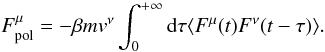 Mathematical equation: \begin{equation} \label{enew5} F^{\mu}_{\rm pol}=-\beta m v^{\nu}\int_0^{+\infty} {\rm d}\tau \langle {F}^{\mu}(t){F}^{\nu}(t-\tau)\rangle. \end{equation}