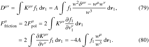 Mathematical equation: \begin{eqnarray} \label{rosen1}&& D^{\mu\nu}=\int K^{\mu\nu} f_1 \, {\rm d}\boldsymbol{v}_1=A\int f_1 \frac{w^2\delta^{\mu\nu}-w^{\mu}w^{\nu}}{w^3}\, {\rm d}\boldsymbol{v}_1, \\ &&{F}^{\mu}_{\rm friction}=2{F}^{\mu}_{\rm pol}=2\int K^{\mu\nu} {\partial f_1\over\partial {v}_1^{\nu}} \, {\rm d}\boldsymbol{v}_1\nonumber\\ \label{rosen2} &&\qquad \quad =2\int \frac{\partial K^{\mu\nu}}{\partial v^{\nu}} f_1 \, {\rm d}\boldsymbol{v}_1=-4A\int f_1 \frac{w^{\mu}}{w^3}\, {\rm d}\boldsymbol{v}_1. \end{eqnarray}