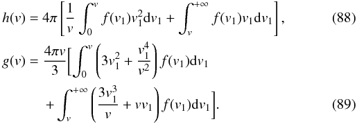 Mathematical equation: \begin{eqnarray} \label{rosen9} &&h(v)=4\pi\left\lbrack \frac{1}{v}\int_{0}^{v}f(v_{1})v_{1}^{2}{\rm d}v_{1}+\int_{v}^{+\infty} f(v_{1})v_{1}{\rm d}v_{1}\right \rbrack, \\ \label{rosen10} &&g(v)=\frac{4\pi v}{3}\biggl\lbrack \int_{0}^{v}\left (3 v_{1}^{2}+\frac{v_{1}^{4}}{v^{2}}\right ) f(v_{1}){\rm d}v_{1}\nonumber\\ &&\qquad \quad +\int_{v}^{+\infty}\left (\frac{3v_{1}^{3}}{v}+v v_{1}\right ) f(v_{1}){\rm d}v_{1}\biggr \rbrack. \end{eqnarray}