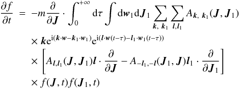 Mathematical equation: \begin{eqnarray} \frac{\partial f}{\partial t}&=&-m\frac{\partial}{\partial \boldsymbol{J}}\cdot \int_{0}^{+\infty}{\rm d}\tau\int {\rm d}\boldsymbol{w}_1 {\rm d}\boldsymbol{J}_1 \sum_{\boldsymbol{k},~\boldsymbol{k}_1} \sum_{\boldsymbol{l},\boldsymbol{l}_1} A_{\boldsymbol{k},~\boldsymbol{k}_1}(\boldsymbol{J},\boldsymbol{J}_1) \nonumber\\ &&\times~\boldsymbol{k} {\rm e}^{{\rm i}(\boldsymbol{k}\cdot \boldsymbol{w}-\boldsymbol{k}_1\cdot \boldsymbol{w}_1)} {\rm e}^{{\rm i}(\boldsymbol{l}\cdot \boldsymbol{w}(t-\tau)-\boldsymbol{l}_1\cdot \boldsymbol{w}_1(t-\tau))}\nonumber\\ && \times~ \left\lbrack A_{\boldsymbol{l},\boldsymbol{l}_1}(\boldsymbol{J},\boldsymbol{J}_1) \boldsymbol{l}\cdot \frac{\partial}{\partial \boldsymbol{J}}-A_{-\boldsymbol{l}_1,-\boldsymbol{l}}(\boldsymbol{J}_1,\boldsymbol{J}) \boldsymbol{l}_1 \cdot \frac{\partial}{\partial \boldsymbol{J}_1}\right \rbrack \nonumber\\ && \times~ f(\boldsymbol{J},t){f}(\boldsymbol{J}_1,t)\qquad \label{ses8} \end{eqnarray}