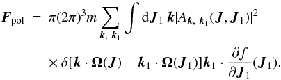 Mathematical equation: \begin{eqnarray} \boldsymbol{F}_{\rm pol}&=&\pi(2\pi)^3 m\sum_{\boldsymbol{k},~\boldsymbol{k}_1}\int {\rm d}\boldsymbol{J}_1\, \boldsymbol{k} |A_{\boldsymbol{k},~\boldsymbol{k}_1}(\boldsymbol{J},\boldsymbol{J}_1)|^2 \nonumber\\ \label{ta4} &&\times~ \delta\lbrack\boldsymbol{k}\cdot \boldsymbol{\Omega}(\boldsymbol{J})-\boldsymbol{k}_1\cdot \boldsymbol{\Omega}(\boldsymbol{J}_1)\rbrack \boldsymbol{k}_1\cdot \frac{\partial f}{\partial \boldsymbol{J}_1}(\boldsymbol{J}_1).\qquad \end{eqnarray}