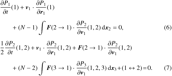 Mathematical equation: \begin{eqnarray} &&\frac{\partial P_1}{\partial t}(1)+\boldsymbol{v}_1\cdot \frac{\partial P_1}{\partial \boldsymbol{r}_1}(1)\nonumber\\[2mm] \label{trunc1}&&\qquad +~(N-1)\int \boldsymbol{F}(2\rightarrow 1)\cdot \frac{\partial P_{2}}{\partial \boldsymbol{v}_1}(1,2)\, {\rm d}\boldsymbol{x}_{2}=0,\quad \quad \\[2mm] &&\frac{1}{2}\frac{\partial P_2}{\partial t}(1,2)+\boldsymbol{v}_1\cdot \frac{\partial P_2}{\partial \boldsymbol{r}_1}(1,2)+\boldsymbol{F}(2\rightarrow 1)\cdot \frac{\partial P_2}{\partial \boldsymbol{v}_1}(1,2)\nonumber\\[2mm] \label{trunc2} && \qquad +~(N-2)\int \boldsymbol{F}(3\rightarrow 1)\cdot \frac{\partial P_{3}}{\partial \boldsymbol{v}_1}(1,2,3)\, {\rm d}\boldsymbol{x}_{3}\! +\! (1\leftrightarrow 2)\! =\! 0.\quad\quad\quad \end{eqnarray}