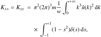 Mathematical equation: \appendix \setcounter{section}{3} \begin{eqnarray} \label{k5} K_{xx}=K_{yy}&=&\pi^2 (2\pi)^3 m \frac{1}{w}\int_{0}^{+\infty} k^3 \hat{u}(k)^2 \, {\rm d}k\nonumber\\[3mm] &&\times~ \int_{-1}^{+1} (1-s^2) \delta(s) \, {\rm d}s, \end{eqnarray}