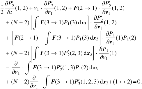 Mathematical equation: \begin{eqnarray} &&\nonumber\\[-4mm] &&\frac{1}{2}\frac{\partial P'_2}{\partial t}(1,2)+\boldsymbol{v}_1\cdot \frac{\partial P'_2}{\partial \boldsymbol{r}_1}(1,2)+\boldsymbol{F}(2\rightarrow 1)\cdot \frac{\partial P'_2}{\partial \boldsymbol{v}_1}(1,2)\nonumber\\[-1mm] &&\quad +~(N-2) \left\lbrack \int \boldsymbol{F}(3\rightarrow 1) P_1(3)\, {\rm d}\boldsymbol{x}_{3} \right\rbrack \cdot \frac{\partial P'_{2}}{\partial \boldsymbol{v}_1}(1,2)\nonumber\\[-1mm] &&\quad +~\left\lbrack \boldsymbol{F}(2\rightarrow 1)- \int \boldsymbol{F}(3\rightarrow 1) P_1(3)\, {\rm d}\boldsymbol{x}_{3}\right\rbrack \cdot \frac{\partial P_1}{\partial \boldsymbol{v}_1}(1)P_1(2)\nonumber\\[-1mm] &&\quad +~(N-2)\left\lbrack \int \boldsymbol{F}(3\rightarrow 1) P'_{2}(2,3)\, {\rm d}\boldsymbol{x}_{3}\right\rbrack \cdot \frac{\partial P_1}{\partial \boldsymbol{v}_1}(1) \nonumber\\[-1mm] &&\quad -~\frac{\partial}{\partial \boldsymbol{v}_1}\cdot \int \boldsymbol{F}(3\rightarrow 1) P'_{2}(1,3)P_1(2)\, {\rm d}\boldsymbol{x}_{3}\nonumber\\[-1mm] &&\quad +~(N-2)\frac{\partial}{\partial \boldsymbol{v}_1}\cdot \int \boldsymbol{F}(3\rightarrow 1) P'_{3}(1,2,3)\, {\rm d}\boldsymbol{x}_{3}\! +\! (1\leftrightarrow 2)\! =\! 0. \label{trunc6} \end{eqnarray}