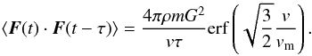 Mathematical equation: \appendix \setcounter{section}{7} \begin{eqnarray} \langle \boldsymbol{F}(t)\cdot \boldsymbol{F}(t-\tau)\rangle=\frac{4\pi\rho m G^2}{v \tau} {\rm erf}\left (\sqrt{\frac{3}{2}}\frac{v}{v_{\rm m}}\right ). \label{tcf14} \end{eqnarray}