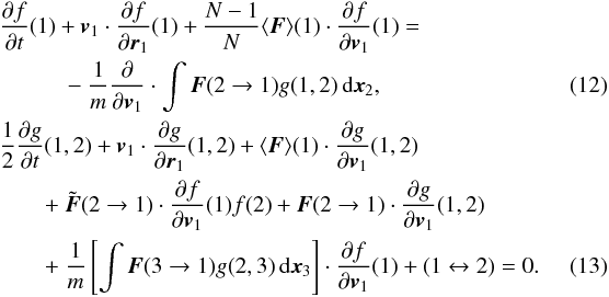 Mathematical equation: \begin{eqnarray} && {\partial f\over\partial t}(1)+\boldsymbol{v}_1\cdot {\partial f\over\partial \boldsymbol{r}_1}(1)+\frac{N-1}{N}\langle \boldsymbol{F}\rangle(1)\cdot {\partial f\over \partial \boldsymbol{v}_1}(1)=\nonumber\\ &&\qquad\quad -~\frac{1}{m} {\partial \over\partial \boldsymbol{v}_1}\cdot \int \boldsymbol{F}(2\rightarrow 1)g(1,2)\, {\rm d}\boldsymbol{x}_{2}, \label{trunc7} \\ \label{trunc8} &&\frac{1}{2}{\partial g\over\partial t}(1,2)+\boldsymbol{v}_1\cdot {\partial g\over\partial \boldsymbol{r}_1}(1,2)+\langle \boldsymbol{F}\rangle(1)\cdot {\partial g\over\partial \boldsymbol{v}_1}(1,2)\nonumber\\ &&\qquad +~ {\tilde{\boldsymbol{F}}}(2\rightarrow 1) \cdot {\partial f\over\partial \boldsymbol{v}_1}(1)f(2)+ \boldsymbol{{F}}(2\rightarrow 1)\cdot \frac{\partial g}{\partial \boldsymbol{v}_1}(1,2)\nonumber\\ &&\qquad +~\frac{1}{m} \left\lbrack \int \boldsymbol{F}(3\rightarrow 1)g(2,3) \, {\rm d}\boldsymbol{x}_{3}\right\rbrack\cdot \frac{\partial f}{\partial \boldsymbol{v}_1}(1)+(1\leftrightarrow 2)=0.\quad\quad\quad \end{eqnarray}
