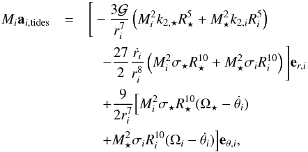 Mathematical equation: \begin{eqnarray} \label{acc} \Mi {\vec a}_{i,{\rm tides}} &=& \Bigg[ -\frac{3\G}{r_i^7}\left(\Mi^2k_{2,\star}\Rs^5+\Ms^2k_{2,i}\Ri^5\right) \nonumber\\ && \quad - \frac{27}{2}\frac{\dot{r_i}}{r_i^8}\left(\Mi^2\sigma_{\star}\Rs^{10}+\Ms^2\sigma_i\Ri^{10}\right)\Bigg] {\vec e}_{r,i}\nonumber \\ && \quad + \frac{9}{2r_i^7} \Big[\Mi^2\sigma_{\star}\Rs^{10}(\Os - \dot{\theta_i}) \nonumber\\ && \quad + \Ms^2\sigma_i\Ri^{10} (\Omega_i - \dot{\theta_i})\Big]{\vec e}_{\theta,i}, \end{eqnarray}
