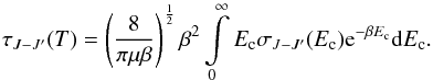 Mathematical equation: \begin{equation} \tau_{J - J'}(T)=\left(\frac{8}{\pi\mu\beta}\right)^{\frac{1}{2}}\beta^{2}\intop_{0}^{\infty}E_{\rm c} \sigma_{J - J'}(E_{\rm c}){\rm e}^{-\beta E_{\rm c}}{\rm d}E_{\rm c} . \label{eq:taux} \end{equation}