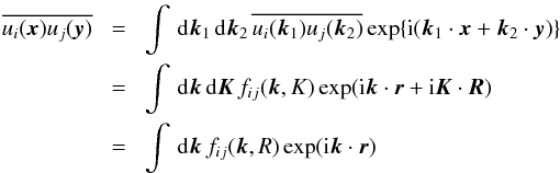 Mathematical equation: \begin{eqnarray} \overline{ u_i ({\bm x}) u_j ({\bm y}) }\!&=&\!\int \,{\rm d}{\bm k}_1 \, {\rm d}{\bm k}_2 \, \overline{ u_i({\bm k}_1) u_j ({\bm k}_2) } \exp \{{\rm i}({\bm k}_1 \cdot {\bm x} + {\bm k}_2 \cdot {\bm y}) \} \nonumber \\ &=&\!\int \,{\rm d} {\bm k} \,{\rm d} {\bm K} \, f_{ij}({\bm k, K}) \exp ({\rm i} {\bm k} \cdot {\bm r}+ {\rm i} {\bm K} \cdot {\bm R}) \nonumber \\ &=&\!\int \,{\rm d} {\bm k} \, f_{ij}({\bm k, R}) \exp ({\rm i} {\bm k} \cdot{\bm r}) \end{eqnarray}