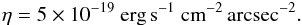 Mathematical equation: \begin{eqnarray} \eta = 5 \times 10^{-19}~\textrm{erg\,s}^{-1}~\textrm{cm}^{-2}\,\textrm{arcsec}^{-2}. \end{eqnarray}