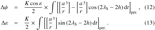 Mathematical equation: \begin{eqnarray} \Delta \psi &=& {K \cos \varepsilon \over 2} \times \int \left[ \left[ {a\over r}^3 \right] - \left[ {a\over r}^3 \right] \cos\left(2 \lambda_{\rm S} - 2h\right) {\rm d}t \right]_{\rm per.} , \\ \Delta \varepsilon &=& {K \over 2} \times \int \left[ \left[ {a\over r}^3 \right] \sin \left(2 \lambda_{\rm S} - 2h\right) {\rm d}t \right]_{\rm per.} . \end{eqnarray}