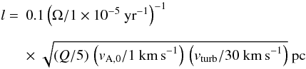 Mathematical equation: \begin{equation} \begin{array}{ll} l= & 0.1 \left(\Omega/1 \times 10^{-5}~{\rm yr}^{-1}\right)^{-1} \\[4mm] &\times~ \sqrt{(Q/5)\,\left(v_{\rm A,0}/1~{\rm km\,s}^{-1}\right)\,\left(v_{\rm turb}/30~{\rm km\,s}^{-1}\right)}~{\rm pc} \end{array} \label{eq:lturb} \end{equation}