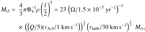 Mathematical equation: \begin{equation} \begin{array}{ll} M_{\rm cl}=&\displaystyle \frac{4}{3}\pi \Phi_{\rm V}^{-1} \rho \left(\frac{l}{2}\right)^{3}=23\,\left(\Omega/1.5 \times 10^{-5}~{\rm yr}^{-1}\right)^{-1} \\[4mm] &\displaystyle \times~\left(\left(Q/5)(v_{\rm A,0}/1~{\rm km\,s}^{-1}\right)\right)^{\frac{1}{2}} \left(v_{\rm turb}/30~{\rm km\,s}^{-1}\right)^{\frac{5}{2}}~{M}_{\odot} , \end{array} \label{eq:mcl} \end{equation}