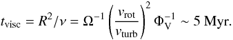 Mathematical equation: \begin{equation} t_{\rm visc}=R^{2}/\nu=\Omega^{-1} \left(\frac{v_{\rm rot}}{v_{\rm turb}}\right)^{2} \Phi_{\rm V}^{-1} \sim 5~{\rm Myr} . \label{eq:tvisc} \end{equation}