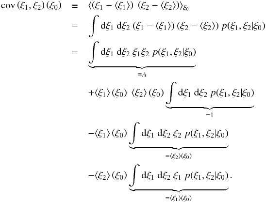 Mathematical equation: \appendix \setcounter{section}{2} \begin{eqnarray*} \cov\left(\xi_1,\xi_2\right)\left(\xi_0\right) &\equiv& \langle\left(\xi_1-\langle\xi_1\rangle\right)\ \left(\xi_2-\langle\xi_2\rangle\right)\rangle_{\xi_0}\nonumber\\ &=& \int\dd\xi_1\ \dd\xi_2\ (\xi_1-\langle\xi_1\rangle)\ (\xi_2-\langle\xi_2\rangle)\ p(\xi_1,\xi_2|\xi_0)\nonumber\\ &=& \underbrace{\int\dd\xi_1\ \dd\xi_2\ \xi_1\xi_2\ p(\xi_1,\xi_2|\xi_0)}_{\equiv A}\nonumber\\ &&+ \langle\xi_1\rangle\left(\xi_0\right)\ \langle\xi_2\rangle\left(\xi_0\right) \underbrace{\int\dd\xi_1\ \dd\xi_2\ p(\xi_1,\xi_2|\xi_0)}_{=1}\nonumber\\ &&- \langle\xi_1\rangle\left(\xi_0\right) \underbrace{\int\dd\xi_1\ \dd\xi_2\ \xi_2\ p(\xi_1,\xi_2|\xi_0)}_{=\langle\xi_2\rangle\left(\xi_0\right)} \nonumber\\ &&- \langle\xi_2\rangle\left(\xi_0\right) \underbrace{\int\dd\xi_1\ \dd\xi_2\ \xi_1\ p(\xi_1,\xi_2|\xi_0)}_{=\langle\xi_1\rangle\left(\xi_0\right)}. \end{eqnarray*}