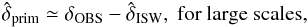 Mathematical equation: \begin{equation} \hat{\delta}_{\rm prim} \simeq \delta_{\rm OBS} - \hat{\delta}_{\rm ISW} {\rm ,~for~large~scales}, \end{equation}