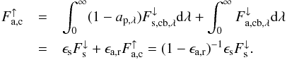 Mathematical equation: \begin{eqnarray} F_\mathrm{a,c}^\uparrow &=& \int_0^\infty (1- a_\mathrm{p,\lambda}) F_{\mathrm{s,cb,\lambda}}^\downarrow \mathrm d \lambda + \int_0^\infty F_{\mathrm{a,cb},\lambda}^\downarrow \mathrm d \lambda \\ &=& \epsilon_\mathrm{s} F_\mathrm{s}^\downarrow + \epsilon_\mathrm{a,r} F_\mathrm{a,c}^\uparrow \nonumber = (1 - \epsilon_\mathrm{a,r})^{-1} \epsilon_\mathrm{s} F_\mathrm{s}^\downarrow \label{eq:balance_cloudy} . \end{eqnarray}