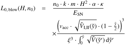 \begin{eqnarray} L_{\rm{0, \, blow}}(H, n_0)&=& \frac{n_0 \cdot k \cdot m \cdot H^{2} \cdot \alpha \cdot \kappa} {E_{\rm{SN}}} \nonumber\\ &&\times \frac{ \left( v_{\rm{acc}}\cdot \sqrt{\tilde{V}_{\rm{I,II}}(\tilde{y})} \cdot (1 - \frac{\tilde{y}}{2}) \right)^{3} }{\xi^3 \cdot \int_0^{\tilde{y}} \sqrt{\tilde{V}(\tilde{y}')} \, {\rm d}\tilde{y}' } \end{eqnarray}