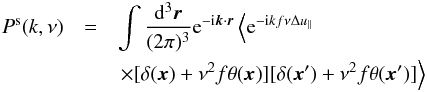 Mathematical equation: \begin{eqnarray} P^{\rm s}(k,\nu)&=&\int \frac{\d^3\boldsymbol{r}}{(2\pi)^3} {\rm e}^{-{\rm i}\boldsymbol{k} \cdot \boldsymbol{r}}\left<{\rm e}^{-{\rm i}kf\nu \Delta u_\parallel} \right. \nonumber \\ \label{eq:rspk}&& \left.\times [\delta(\boldsymbol{x})+\nu^2 f \theta(\boldsymbol{x})][\delta(\boldsymbol{x}^\prime)+\nu^2 f \theta(\boldsymbol{x}^\prime)]\right> \end{eqnarray}