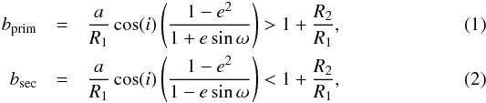 Mathematical equation: \begin{eqnarray} b_{\rm prim} &=& \frac{a}{R_{1}}\cos(i) \left(\frac{1-{e}^{2}}{1+e\sin\omega}\right) > 1 + \frac{R_{2}}{R_{1}},\label{eq1}\\ b_{\rm sec} &=&\frac{a}{R_{1}}\cos(i) \left(\frac{1-{e}^{2}}{1-e\sin\omega}\right) < 1 + \frac{R_{2}}{R_{1}},\label{eq2} \end{eqnarray}