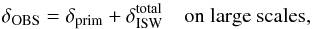 Mathematical equation: \appendix \setcounter{section}{4} \begin{equation} \delta_{\rm OBS} = \delta_{\rm prim} + \delta^{\rm total}_{\rm ISW} {\rm ~~~~on~large~scales}, \end{equation}