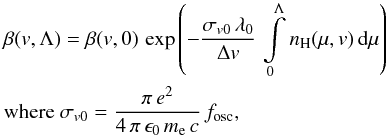 Mathematical equation: \begin{eqnarray} \label{eq:eqbeta} &&\beta(v,\Lambda)=\beta(v,0) \, \exp\left(- \frac{\sigma_{{v0}} \, \lambda_{0}}{\Delta v} \, \int\limits_{\mathrm{0}}^{\mathrm{\Lambda}}{n_{\mathrm{H}}(\mu,v) \, {\rm d}\mu}\right) \\ &&\mathrm{where}~\sigma_{{v0}}=\frac{\pi \, e^{2}}{4 \, \pi \, \epsilon_{0} \, m_{\rm e} \, c}\,f_{\rm osc}, \nonumber \end{eqnarray}