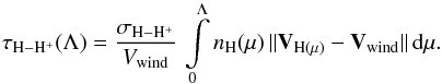 Mathematical equation: \begin{equation} \tau_\mathrm{H - H^{+}}(\Lambda) = \frac{\sigma_\mathrm{H - H^{+}}}{V_{\rm wind}} \, \int\limits_{\mathrm{0}}^{\mathrm{\Lambda}}{ n_{\mathrm{H}}(\mu) \, \| \vec{V}_{\mathrm{H}(\mu)} - \vec{V}_{\rm wind} \| \, {\rm d}\mu}. \end{equation}