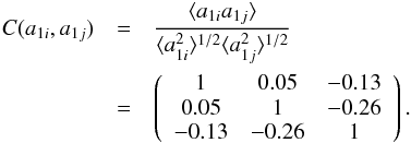 Mathematical equation: \begin{eqnarray} C(a_{1i},a_{1j})&=&\frac{\langle a_{1i} a_{1j}\rangle}{\langle a_{1i}^2\rangle^{1/2} \langle a_{1j}^2\rangle^{1/2}}\nonumber\\ &=& \left( \begin{array}{ccc} 1 & 0.05 & -0.13 \\ 0.05 & 1 & -0.26 \\ -0.13 & -0.26& 1\\ \end{array} \right). \label{eq:matrix} \end{eqnarray}