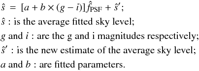 Mathematical equation: \begin{eqnarray} &&\hat{s} \,=\,[a + b \times (g - i) ] \hat{f}_{\rm PSF} + \hat{s}^{\prime}; \label{eq:sky_model}\nonumber \\ &&\hat{s}: \mbox{is the average fitted sky level}; \nonumber \\ && g ~ {\rm and} ~i: \mbox{are the g and i magnitudes respectively}; \nonumber \\ && \hat{s}^{\prime}: \mbox{is the new estimate of the average sky level}; \nonumber \\ && a ~ {\rm and} ~ b: \mbox{are fitted parameters.} \end{eqnarray}