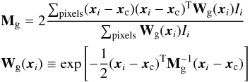 Mathematical equation: \begin{eqnarray} \label{eq:gaussian-moments}&&{\bf M}_{\rm g} = 2 \frac{\sum_{\rm pixels} ({\boldsymbol x_i}-{\boldsymbol x_{\rm c}}) ({\boldsymbol x_i}-{\boldsymbol x_{\rm c}})^{\rm T} {\bf W}_{\rm g}({\boldsymbol x_i}) I_i}{\sum_{\rm pixels} {\bf W}_{\rm g}({\boldsymbol x_i}) I_i} \\ &&{\bf W}_{\rm g}({\boldsymbol x_i}) \equiv \exp \left[ -\frac{1}{2} ({\boldsymbol x_i}-{\boldsymbol x_{\rm c}})^{\rm T}{\bf M}_{\rm g}^{-1}({\boldsymbol x_i}-{\boldsymbol x_{\rm c}}) \right ] \nonumber \end{eqnarray}