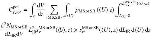 Mathematical equation: \begin{eqnarray} C_{\ell,\nu \nu'}^{\rm poi} = \int_z \frac{{\rm d}V}{{\rm d}z} \sum_{\rm \{MS, SB\}} \int_{\langle U \rangle} p_{\rm MS\, or \, SB} \left(\langle U \rangle|z \right ) \int_{L_{\rm IR}=0}^{L_{\rm IR,cut}^{\rm MS \, or \, SB}(\langle U \rangle,z)} \nonumber\\ \frac{{\rm d}^2N_{\rm MS\, or \, SB}}{{\rm d}L_{\rm IR} {\rm d}V} L_{\rm IR}^2 \!s_\nu^{\rm MS\, or \, SB} (\langle \!U\! \rangle,z) \times s_{\nu'}^{\rm MS\, or \, SB}(\langle U \rangle,z)\, {\rm d}L_{\rm IR} \, {\rm d}\langle U \rangle \, {\rm d}z\nonumber\\ \end{eqnarray}