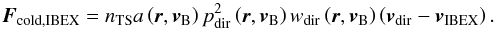 Mathematical equation: \begin{equation} \boldsymbol{F}_{\mathrm{cold,IBEX}}=n_{\mathrm{TS}}a\left( \boldsymbol{r}, \boldsymbol{v}_{\rm B} \right)p_{\mathrm{dir}}^2\left( \boldsymbol{r}, \boldsymbol{v}_{\rm B} \right)w_{\mathrm{dir}}\left( \boldsymbol{r}, \boldsymbol{v}_{\rm B} \right)\left( \boldsymbol{v}_{\mathrm{dir}} - \boldsymbol{v}_{\mathrm{IBEX}}\right). \label{eq:coldFluxIBEX} \end{equation}
