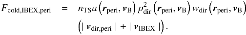 Mathematical equation: \begin{eqnarray} \label{eq:coldFluxIBEX1} F_{\mathrm{cold,IBEX,peri}} &= & n_{\mathrm{TS}} a\left( \boldsymbol{r}_{\mathrm{peri}},\boldsymbol{v}_{\rm B}\right) p_{\mathrm{dir}}^2\left( \boldsymbol{r}_{\mathrm{peri}}, \boldsymbol{v}_{\rm B} \right)w_{\mathrm{dir}}\left( \boldsymbol{r}_{\mathrm{peri}}, \boldsymbol{v}_{\rm B} \right)\nonumber\\ && \left(\mid \boldsymbol{v}_{\mathrm{dir,peri}}\mid + \mid \boldsymbol{v}_{\mathrm{IBEX}}\mid \right). \end{eqnarray}
