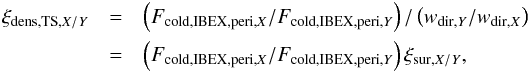 Mathematical equation: \begin{eqnarray} \xi_{\mathrm{dens,TS},X/Y} &= & \left( F_{\mathrm{cold,IBEX,peri,}X} / F_{\mathrm{cold,IBEX,peri},Y} \right) / \left( w_{\mathrm{dir,}Y} / w_{\mathrm{dir,}X}\right) \nonumber \\ &= & \left( F_{\mathrm{cold,IBEX,peri,}X} / F_{\mathrm{cold,IBEX,peri},Y} \right) \xi_{\mathrm{sur},X/Y}, \label{eq:xiDensCold} \end{eqnarray}