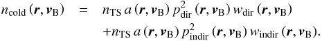 Mathematical equation: \begin{eqnarray} n_{\mathrm{cold}}\left(\boldsymbol{r},\boldsymbol{v}_{\rm B}\right) & = & n_{\mathrm{TS}}\,a\left(\boldsymbol{r}, \boldsymbol{v}_{\rm B}\right)p_{\mathrm{dir}}^2\left(\boldsymbol{r}, \boldsymbol{v}_{\rm B}\right)w_{\mathrm{dir}}\left(\boldsymbol{r}, \boldsymbol{v}_{\rm B}\right) \nonumber \\ & &+ n_{\mathrm{TS}}\,a\left(\boldsymbol{r}, \boldsymbol{v}_{\rm B}\right) p_{\mathrm{indir}}^2\left(\boldsymbol{r}, \boldsymbol{v}_{\rm B}\right)w_{\mathrm{indir}}\left(\boldsymbol{r}, \boldsymbol{v}_{\rm B}\right)\!. \label{eq:coldDens} \end{eqnarray}