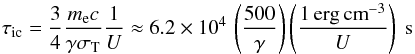 Mathematical equation: \begin{equation} \tau_{\rm ic}=\frac{3}{4}\frac{m_{\rm e} c}{\gamma \sigma_{\rm T}}\frac{1}{U}\approx 6.2\times10^{4}\, \left(\frac{500}{\gamma} \right) \left(\frac{1\, {\rm erg\,cm}^{-3}}{U}\right)\ {\rm s} \label{tauic} \end{equation}
