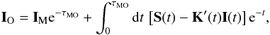 Mathematical equation: \begin{eqnarray} \vec I_{\rm O}=\vec I_{\rm M} {\rm e}^{-\tau_{\rm MO}}+\int_0^{\tau_{\rm MO}} {\rm d} t\, \left[\vec S(t)-\vec K'(t)\vec I(t)\right]{\rm e}^{-t}, \label{eq:fsint} \end{eqnarray}