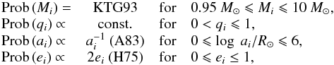 Mathematical equation: \begin{equation} \begin{array}{lccl} {\rm Prob}\,(M_i) = & \rm KTG93 & \rm for & 0.95~\Mo \leqslant M_i \leqslant 10~\Mo, \\ {\rm Prob}\,(q_i) \propto & \rm const. & \rm for & 0<q_i \leqslant 1,\\ {\rm Prob}\,(a_i) \propto & a_{i}^{-1}\ \rm (A83) & \rm for & 0\leqslant \log\ a_i/\Ro \leqslant 6,\\ {\rm Prob}\,(e_i) \propto & 2e_i\ \rm (H75) & \rm for & 0 \leqslant e_i \leq 1,\\ \end{array} \label{eq_ch4:init} \end{equation}